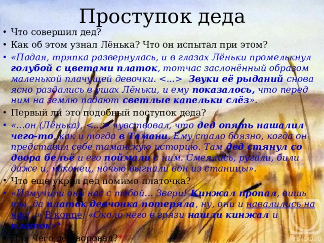 Проступок деда Что совершил дед? Как об этом узнал Лёнька? Что он испытал при этом? «Падая, тряпка развернулась, и в глазах Лёньки промелькнул голубой с цветами платок , тотчас заслонённый образом маленькой плачущей девочки.  Звуки её рыданий снова ясно раздались в ушах Лёньки, и ему показалось, что перед ним на землю падают светлые капельки слёз ». Первый ли это подобный поступок деда? «...он (Лёнька),  чувствовал, что дед опять нашалил чего-то , как и тогда в Тамани . Ему стало боязно, когда он представил себе таманскую историю. Там дед стянул со двора бельё и его поймали с ним. Смеялись, ругали, били даже и, наконец, ночью выгнали вон из станицы».  Что еще украл дед помимо платочка? «Измучили они нас с тобой... Звери! Кинжал пропал , вишь ты, да платок девчонка потеряла , ну, они и навалились на нас !..» В конце : «Около него в грязи нашли кинжал и платок »* Для чего дед воровал? * 