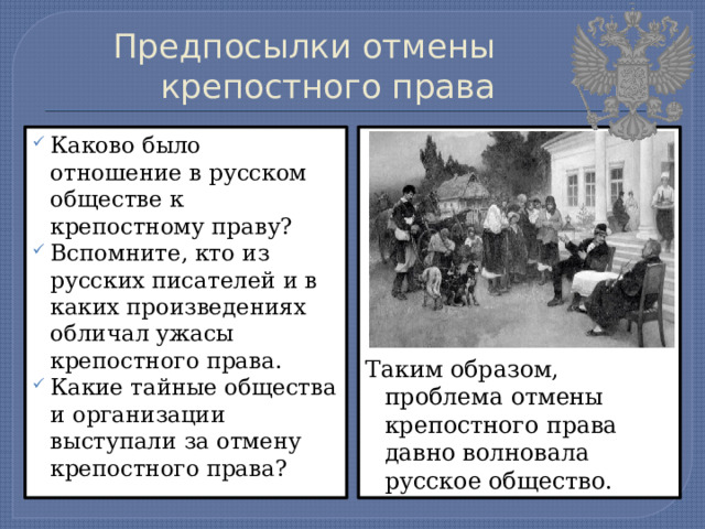 Предпосылки отмены крепостного права Каково было отношение в русском обществе к крепостному праву? Вспомните, кто из русских писателей и в каких произведениях обличал ужасы крепостного права. Какие тайные общества и организации выступали за отмену крепостного права? Таким образом, проблема отмены крепостного права давно волновала русское общество. 