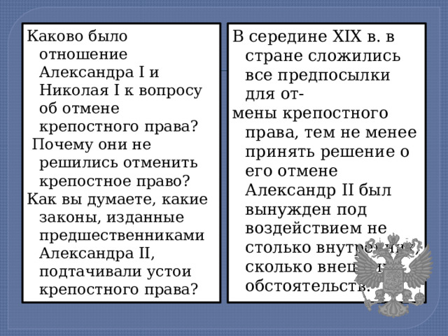 Каково было отношение Александра I и Николая I к вопросу об отмене крепостного права? В середине XIX в. в стране сложились все предпосылки для от-  Почему они не решились отменить крепостное право? мены крепостного права, тем не менее принять решение о его отмене Александр II был вынужден под воздействием не столько внутренних, сколько внешних обстоятельств. Как вы думаете, какие законы, изданные предшественниками Александра II, подтачивали устои крепостного права? 