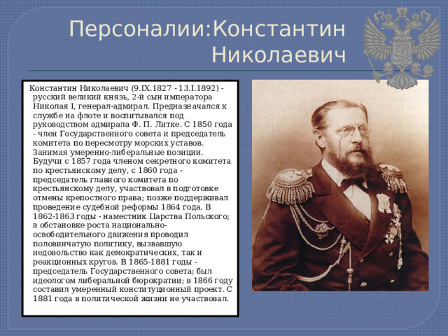 Персоналии:Константин Николаевич  Константин Николаевич (9.IX.1827 - 13.I.1892) - русский великий князь, 2-й сын императора Николая I, генерал-адмирал. Предназначался к службе на флоте и воспитывался под руководством адмирала Ф. П. Литке. С 1850 года - член Государственного совета и председатель комитета по пересмотру морских уставов. Занимая умеренно-либеральные позиции. Будучи с 1857 года членом секретного комитета по крестьянскому делу, с 1860 года - председатель главного комитета по крестьянскому делу, участвовал в подготовке отмены крепостного права; позже поддерживал проведение судебной реформы 1864 года. В 1862-1863 годы - наместник Царства Польского; в обстановке роста национально-освободительного движения проводил половинчатую политику, вызвавшую недовольство как демократических, так и реакционных кругов. В 1865-1881 годы - председатель Государственного совета; был идеологом либеральной бюрократии; в 1866 году составил умеренный конституционный проект. С 1881 года в политической жизни не участвовал. 