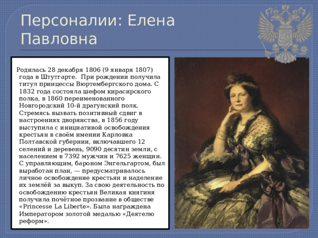 Персоналии: Елена Павловна  Родилась 28 декабря 1806 (9 января 1807) года в Штутгарте. При рождении получила титул принцессы Вюртембергского дома. С 1832 года состояла шефом кирасирского полка, в 1860 переименованного Новгородский 10-й драгунский полк. Стремясь вызвать позитивный сдвиг в настроениях дворянства, в 1856 году выступила с инициативой освобождения крестьян в своём имении Карловка Полтавской губернии, включавшего 12 селений и деревень, 9090 десятин земли, с населением в 7392 мужчин и 7625 женщин. С управляющим, бароном Энгельгартом, был выработан план, — предусматривалось личное освобождение крестьян и наделение их землёй за выкуп. За свою деятельность по освобождению крестьян Великая княгиня получила почётное прозвание в обществе «Princesse La Liberte». Была награждена Императором золотой медалью «Деятелю реформ». 