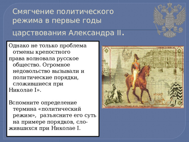 Смягчение политического режима в первые годы царствования Александра II . Однако не только проблема отмены крепостного права волновала русское общество. Огромное недовольство вызывали и политические порядки, сложившиеся при Николае I». Вспомните определение термина «политический режим», разъясните его суть на примере порядков, сло- жившихся при Николае I. 