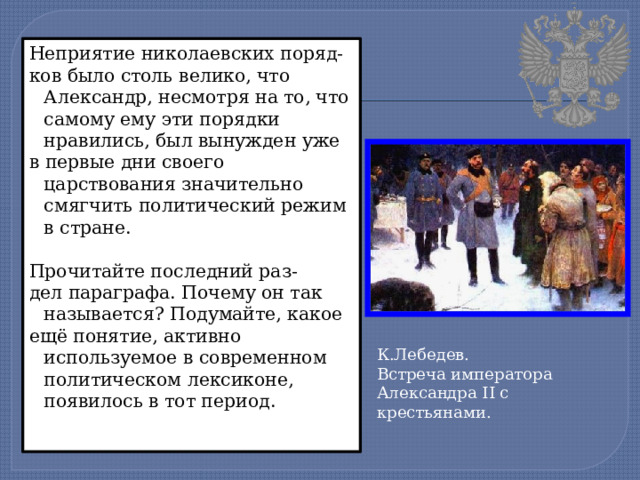 Неприятие николаевских поряд- ков было столь велико, что Александр, несмотря на то, что самому ему эти порядки нравились, был вынужден уже в первые дни своего царствования значительно смягчить политический режим в стране. Прочитайте последний раз- дел параграфа. Почему он так называется? Подумайте, какое ещё понятие, активно используемое в современном политическом лексиконе, появилось в тот период. К.Лебедев. Встреча императора Александра II с крестьянами. 