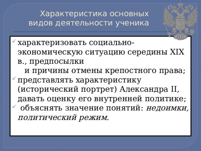 Характеристика основных видов деятельности ученика   характеризовать социально-экономическую ситуацию середины XIX в., предпосылки  и причины отмены крепостного права; представлять характеристику (исторический портрет) Александра II, давать оценку его внутренней политике;  объяснять значение понятий: недоимки, политический режим. 