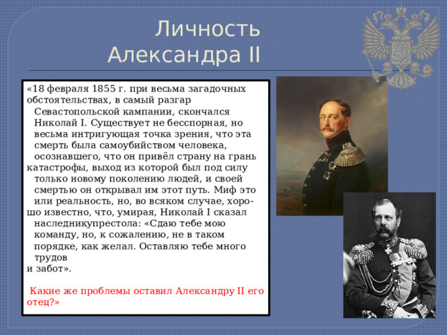 Личность Александра II « 18 февраля 1855 г. при весьма загадочных обстоятельствах, в самый разгар Севастопольской кампании, скончался Николай I. Существует не бесспорная, но весьма интригующая точка зрения, что эта смерть была самоубийством человека, осознавшего, что он привёл страну на грань катастрофы, выход из которой был под силу только новому поколению людей, и своей смертью он открывал им этот путь. Миф это или реальность, но, во всяком случае, хоро- шо известно, что, умирая, Николай I сказал наследникупрестола: «Сдаю тебе мою команду, но, к сожалению, не в таком порядке, как желал. Оставляю тебе много трудов и забот».  Какие же проблемы оставил Александру II его отец?» 
