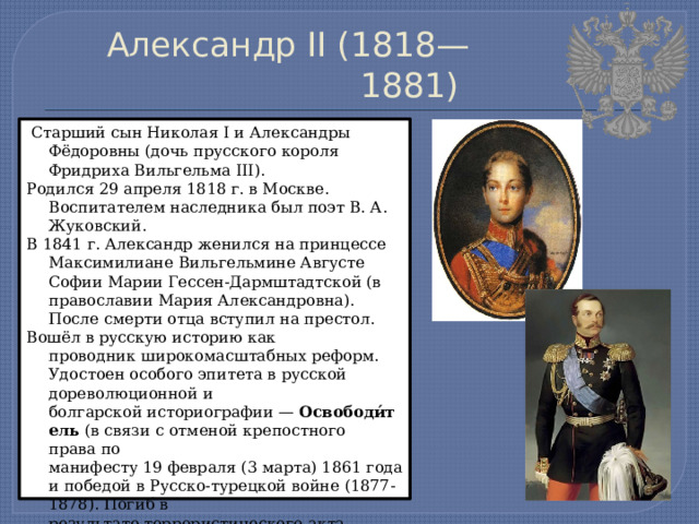 Александр II (1818—1881)  Старший сын Николая I и Александры Фёдоровны (дочь прусского короля Фридриха Вильгельма III). Родился 29 апреля 1818 г. в Москве. Воспитателем наследника был поэт В. А. Жуковский. В 1841 г. Александр женился на принцессе Максимилиане Вильгельмине Августе Софии Марии Гессен-Дармштадтской (в православии Мария Александровна). После смерти отца вступил на престол. Вошёл в русскую историю как проводник широкомасштабных реформ. Удостоен особого эпитета в русской дореволюционной и болгарской историографии —  Освободи́тель  (в связи с отменой крепостного права по манифесту 19 февраля (3 марта) 1861 года и победой в Русско-турецкой войне (1877-1878). Погиб в результате террористического акта, организованного тайной революционной организацией «Народная воля». 