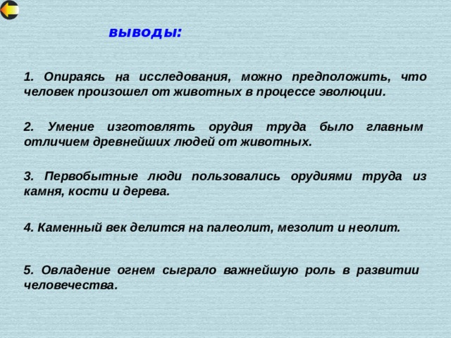 выводы: 1. Опираясь на исследования, можно предположить, что человек произошел от животных в процессе эволюции. 2. Умение изготовлять орудия труда было главным отличием древнейших людей от животных. 3. Первобытные люди пользовались орудиями труда из камня, кости и дерева. 4. Каменный век делится на палеолит, мезолит и неолит. 5. Овладение огнем сыграло важнейшую роль в развитии человечества. 