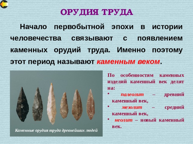 ОРУДИЯ ТРУДА  Начало первобытной эпохи в истории человечества связывают с появлением каменных орудий труда. Именно поэтому этот период называют каменным веком .  По особенностям каменных изделий каменный век делят на:  палеолит – древний каменный век,  мезолит – средний каменный век,  неолит – новый каменный век. Каменные орудия труда древнейших людей 