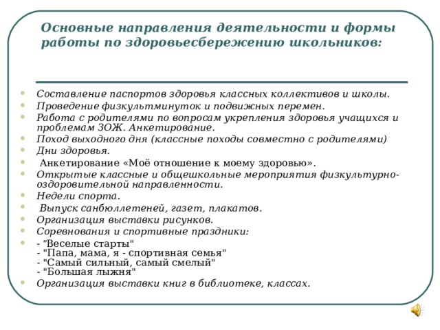 Основные направления деятельности и формы работы по здоровьесбережению школьников:    Составление паспортов здоровья классных коллективов и школы. Проведение физкультминуток и подвижных перемен. Работа с родителями по вопросам укрепления здоровья учащихся и проблемам ЗОЖ. Анкетирование. Поход выходного дня (классные походы совместно с родителями) Дни здоровья.  Анкетирование «Моё отношение к моему здоровью». Открытые классные и общешкольные мероприятия физкультурно-оздоровительной направленности. Недели спорта.  Выпуск санбюллетеней, газет, плакатов. Организация выставки рисунков. Соревнования и спортивные праздники: - 