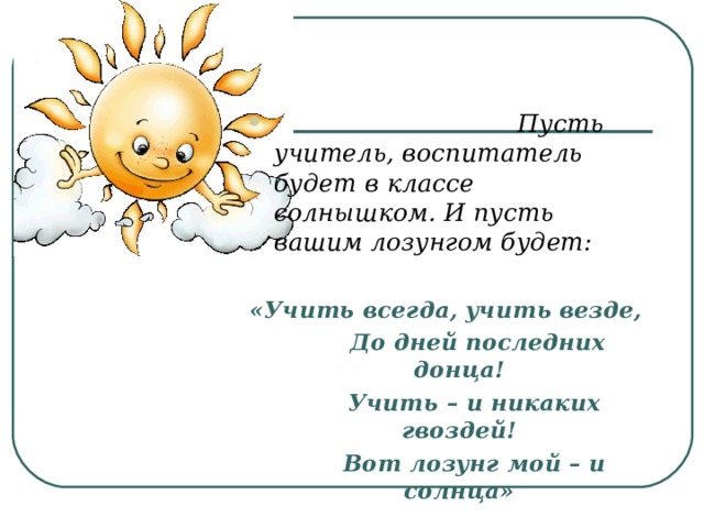  Пусть учитель, воспитатель будет в классе солнышком. И пусть вашим лозунгом будет:  «Учить всегда, учить везде,         До дней последних донца!        Учить – и никаких гвоздей!        Вот лозунг мой – и солнца»  
