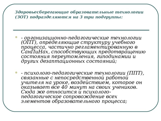 3доровьесберегающие образовательные технологии (ЗОТ) подразделяются на 3 три подгруппы:    - организационно-педагогические технологии (ОПТ), определяющие структуру учебного процесса, частично регламентированную в СанПиНах, способствующих предотвращению состояния переутомления, гиподинамии и других дезаптационных состояний;   - психолого-педагогические технологии (ППТ), связанные с непосредственной работой учителя на уроке, воздействием, которое он оказывает все 40 минут на своих учеников. Сюда же относится и психолого-педагогическое сопровождение всех элементов образовательного процесса; 
