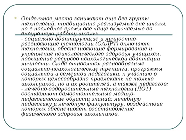 Отдельное место занимают еще две группы технологий, традиционно реализуемые вне школы, но в последнее время все чаще включаемые во внеурочную работу школы:  - социально адаптирующие и личностно-развивающие технологии (САЛРТ) включают технологии, обеспечивающие формирование и укрепление психологического здоровья учащихся, повышение ресурсов психологической адаптации личности. Сюда относятся разнообразные социально-психологические тренинги, программы социальной и семейной педагогики, к участию в которых целесообразно привлекать не только школьников, но и их родителей, а также педагогов;  - лечебно-оздоровительные технологии (ЛОТ) составляют самостоятельные медико-педагогические области знаний: лечебную педагогику и лечебную физкультуру, воздействие которых обеспечивает восстановление физического здоровья школьников. 