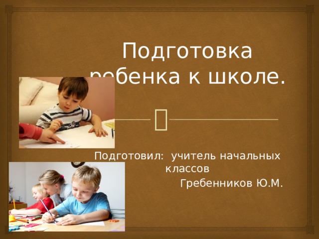 Подготовка ребенка к школе. Подготовил: учитель начальных классов  Гребенников Ю.М. 