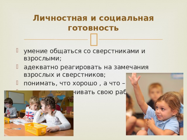 Личностная и социальная готовность умение общаться со сверстниками и взрослыми; адекватно реагировать на замечания взрослых и сверстников; понимать, что хорошо , а что – плохо; адекватно оценивать свою работу. 