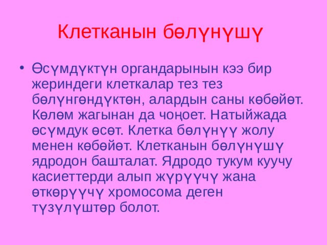Клетканын бөлүнүшү  Өсүмдүктүн органдарынын кээ бир жериндеги клеткалар тез тез бөлүнгөндүктөн, алардын саны көбөйөт. Көлөм жагынан да чоңоет. Натыйжада өсүмдук өсөт. Клетка бөлүнүү жолу менен көбөйөт. Клетканын бөлүнүшү ядродон башталат. Ядродо тукум куучу касиеттерди алып жүрүүчү жана өткөрүүчү хромосома деген түзүлүштөр  болот. 