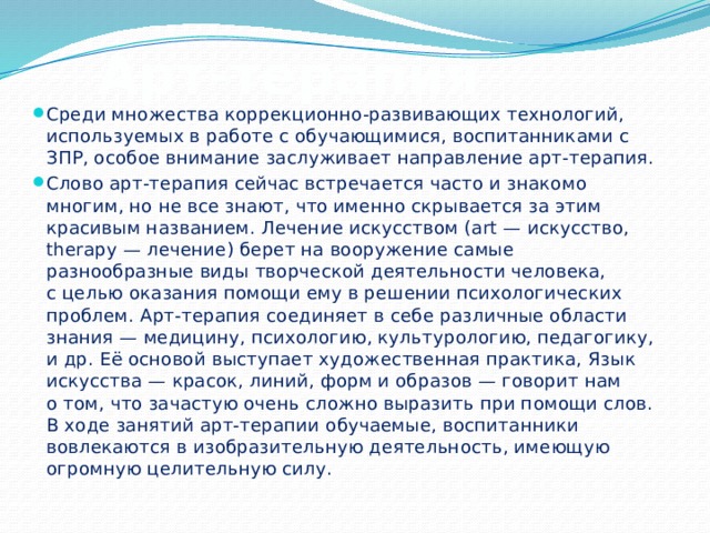 Арт-терапия Среди множества коррекционно-развивающих технологий, используемых в работе с обучающимися, воспитанниками с ЗПР, особое внимание заслуживает направление арт-терапия. Слово арт-терапия сейчас встречается часто и знакомо   многим, но не все знают, что именно скрывается за этим красивым названием. Лечение искусством (art — искусство, therapy — лечение) берет на вооружение самые разнообразные виды творческой деятельности человека, с целью оказания помощи ему в решении психологических проблем. Арт-терапия соединяет в себе различные области знания — медицину, психологию, культурологию, педагогику, и др. Её основой выступает художественная практика, Язык искусства — красок, линий, форм и образов — говорит нам о том, что зачастую очень сложно выразить при помощи слов. В ходе занятий арт-терапии обучаемые, воспитанники вовлекаются в изобразительную деятельность, имеющую огромную целительную силу. 