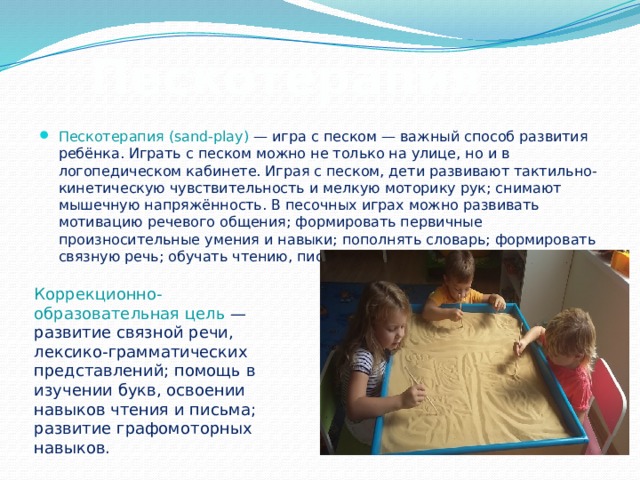 Пескотерапия Пескотерапия (sand-play) — игра с песком — важный способ развития ребёнка. Играть с песком можно не только на улице, но и в логопедическом кабинете. Играя с песком, дети развивают тактильно-кинетическую чувствительность и мелкую моторику рук; снимают мышечную напряжённость. В песочных играх можно развивать мотивацию речевого общения; формировать первичные произносительные умения и навыки; пополнять словарь; формировать связную речь; обучать чтению, письму. Коррекционно-образовательная цель — развитие связной речи, лексико-грамматических представлений; помощь в изучении букв, освоении навыков чтения и письма; развитие графомоторных навыков. 