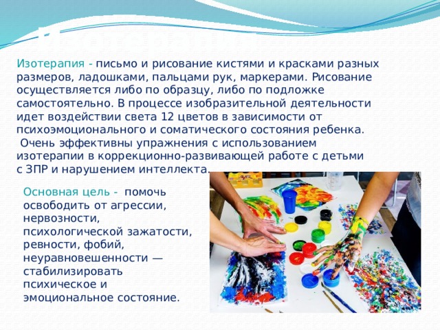 Изотерапия Изотерапия -  письмо и рисование кистями и красками разных размеров, ладошками, пальцами рук, маркерами. Рисование осуществляется либо по образцу, либо по подложке самостоятельно. В процессе изобразительной деятельности идет воздействии света 12 цветов в зависимости от психоэмоционального и соматического состояния ребенка.  Очень эффективны упражнения с использованием изотерапии в коррекционно-развивающей работе с детьми с ЗПР и нарушением интеллекта. Основная цель -  помочь освободить от агрессии, нервозности, психологической зажатости, ревности, фобий, неуравновешенности — стабилизировать психическое и эмоциональное состояние. 
