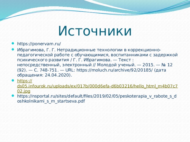 Источники https://ponervam.ru/ Ибрагимова, Г. Г. Нетрадиционные технологии в коррекционно-педагогической работе с обучающимися, воспитанниками с задержкой психического развития / Г. Г. Ибрагимова. — Текст : непосредственный, электронный // Молодой ученый. — 2015. — № 12 (92). — С. 748-751. — URL: https://moluch.ru/archive/92/20185/ (дата обращения: 24.04.2020). https:// ds05.infourok.ru/uploads/ex/017b/000d6efa-d6b03216/hello_html_m4b07c702.jpg https://nsportal.ru/sites/default/files/2019/02/05/peskoterapia_v_rabote_s_doshkolnikami_s_m_startseva.pdf 