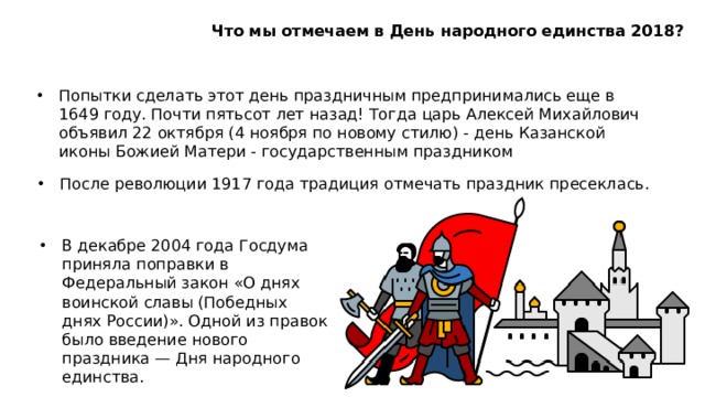 Что мы отмечаем в День народного единства 2018? Попытки сделать этот день праздничным предпринимались еще в 1649 году. Почти пятьсот лет назад! Тогда царь Алексей Михайлович объявил 22 октября (4 ноября по новому стилю) - день Казанской иконы Божией Матери - государственным праздником После революции 1917 года традиция отмечать праздник пресеклась. В декабре 2004 года Госдума приняла поправки в Федеральный закон «О днях воинской славы (Победных днях России)». Одной из правок было введение нового праздника — Дня народного единства.  