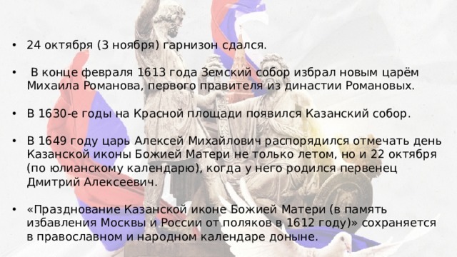 24 октября (3 ноября) гарнизон сдался.  В конце февраля 1613 года Земский собор избрал новым царём Михаила Романова, первого правителя из династии Романовых. В 1630-е годы на Красной площади появился Казанский собор. В 1649 году царь Алексей Михайлович распорядился отмечать день Казанской иконы Божией Матери не только летом, но и 22 октября (по юлианскому календарю), когда у него родился первенец Дмитрий Алексеевич.  «Празднование Казанской иконе Божией Матери (в память избавления Москвы и России от поляков в 1612 году)» сохраняется в православном и народном календаре доныне. 