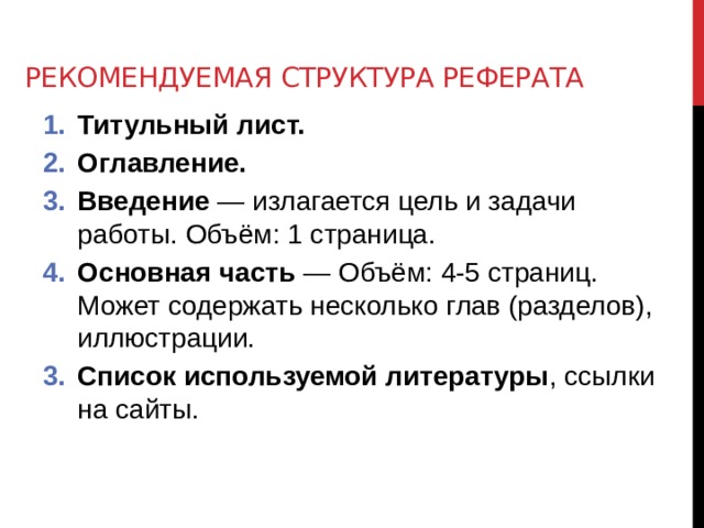 Рекомендуемая структура реферата Титульный лист. Оглавление. Введение — излагается цель и задачи работы. Объём: 1 страница. Основная часть — Объём: 4-5 страниц. Может содержать несколько глав (разделов), иллюстрации. Список используемой литературы , ссылки на сайты. 