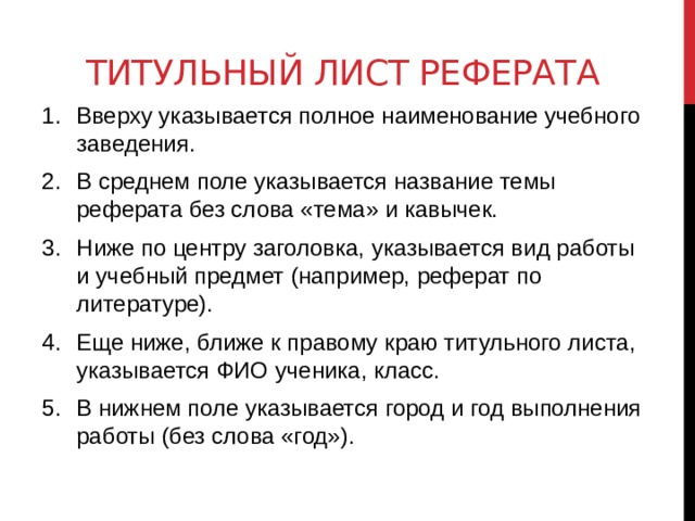 Титульный лист реферата Вверху указывается полное наименование учебного заведения. В среднем поле указывается название темы реферата без слова «тема» и кавычек. Ниже по центру заголовка, указывается вид работы и учебный предмет (например, реферат по литературе). Еще ниже, ближе к правому краю титульного листа, указывается ФИО ученика, класс. В нижнем поле указывается город и год выполнения работы (без слова «год»). 
