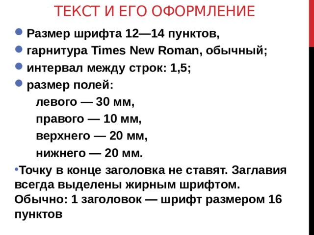Текст и его оформление Размер шрифта 12—14 пунктов, гарнитура Times New Roman, обычный; интервал между строк: 1,5; размер полей: левого — 30 мм, правого — 10 мм, верхнего — 20 мм, нижнего — 20 мм. Точку в конце заголовка не ставят. Заглавия всегда выделены жирным шрифтом. Обычно: 1 заголовок — шрифт размером 16 пунктов  