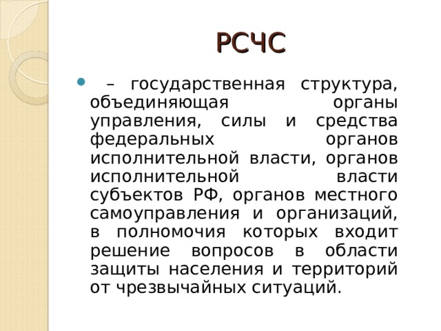 РСЧС  –  государственная структура, объединяющая органы управления, силы и средства федеральных органов исполнительной власти, органов исполнительной власти субъектов РФ, органов местного самоуправления и организаций, в полномочия которых входит решение вопросов в области защиты населения и территорий от чрезвычайных ситуаций.  