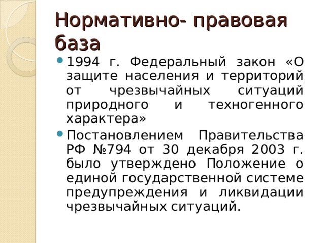 Нормативно- правовая база 1994 г. Федеральный закон «О защите населения и территорий от чрезвычайных ситуаций природного и техногенного характера» Постановлением Правительства РФ №794 от 30 декабря 2003 г. было утверждено Положение о единой государственной системе предупреждения и ликвидации чрезвычайных ситуаций.  