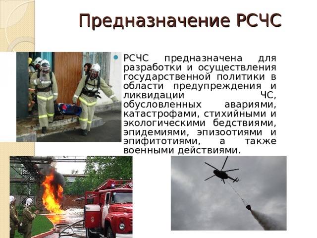 Предназначение РСЧС   РСЧС предназначена для разработки и осуществления государственной политики в области предупреждения и ликвидации ЧС, обусловленных авариями, катастрофами, стихийными и экологическими бедствиями, эпидемиями, эпизоотиями и эпифитотиями, а также военными действиями.  