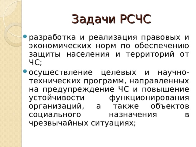 Задачи РСЧС разработка и реализация правовых и экономических норм по обеспечению защиты населения и территорий от ЧС; осуществление целевых и научно-технических программ, направленных на предупреждение ЧС и повышение устойчивости функционирования организаций, а также объектов социального назначения в чрезвычайных ситуациях;  