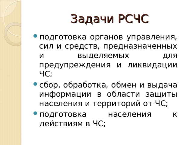 Задачи РСЧС подготовка органов управления, сил и средств, предназначенных и выделяемых для предупреждения и ликвидации ЧС; сбор, обработка, обмен и выдача информации в области защиты населения и территорий от ЧС; подготовка населения к действиям в ЧС;  