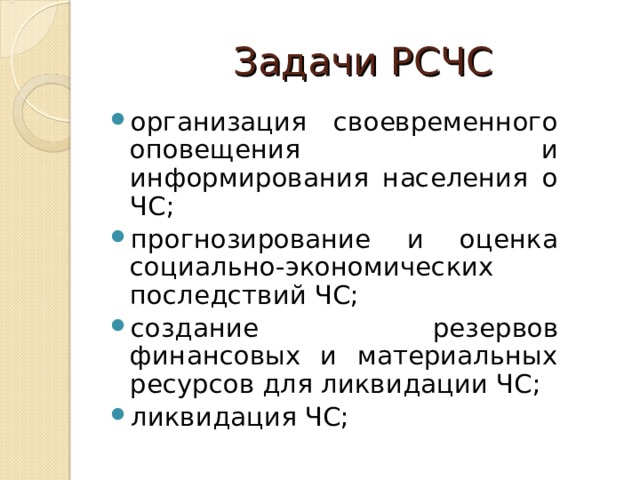 Задачи РСЧС организация своевременного оповещения и информирования населения о ЧС; прогнозирование и оценка социально-экономических последствий ЧС; создание резервов финансовых и материальных ресурсов для ликвидации ЧС; ликвидация ЧС; 