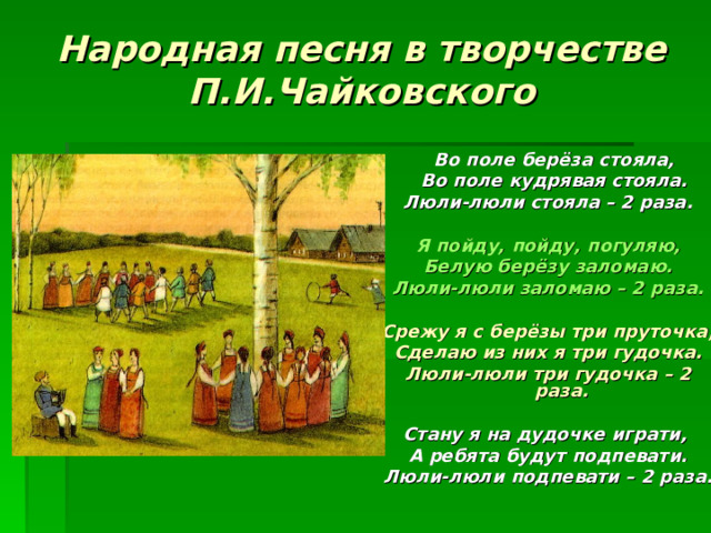 Народная песня в творчестве П.И.Чайковского  Во поле берёза стояла,  Во поле кудрявая стояла. Люли-люли стояла – 2 раза.  Я пойду, пойду, погуляю, Белую берёзу заломаю. Люли-люли заломаю – 2 раза.  Срежу я с берёзы три пруточка, Сделаю из них я три гудочка. Люли-люли три гудочка – 2 раза.  Стану я на дудочке играти, А ребята будут подпевати. Люли-люли подпевати – 2 раза.    