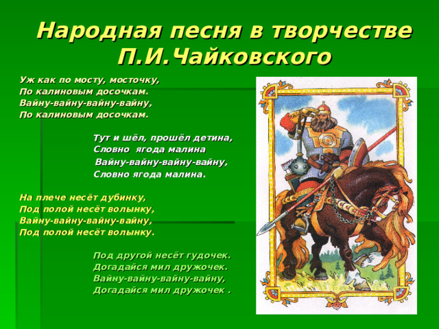 Народная песня в творчестве П.И.Чайковского Уж как по мосту, мосточку, По калиновым досочкам. Вайну-вайну-вайну-вайну, По калиновым досочкам.   Тут и шёл, прошёл детина,  Словно ягода малина  Вайну-вайну-вайну-вайну,  Словно ягода малина.  На плече несёт дубинку, Под полой несёт волынку, Вайну-вайну-вайну-вайну, Под полой несёт волынку.   Под другой несёт гудочек.  Догадайся мил дружочек.  Вайну-вайну-вайну-вайну,  Догадайся мил дружочек .      