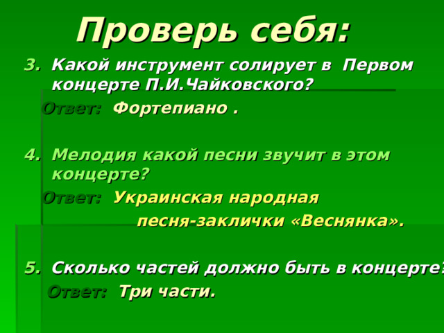 Проверь себя: Какой инструмент солирует в Первом концерте П.И.Чайковского?   Ответ: Фортепиано .  Мелодия какой песни звучит в этом концерте?  Ответ: Украинская народная  песня-заклички «Веснянка».  Сколько частей должно быть в концерте?  Ответ: Три части.        