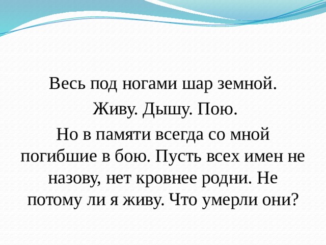 Весь под ногами шар земной.  Живу. Дышу. Пою. Но в памяти всегда со мной погибшие в бою. Пусть всех имен не назову, нет кровнее родни. Не потому ли я живу. Что умерли они? 