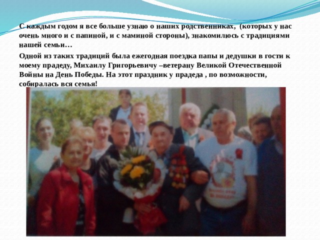 С каждым годом я все больше узнаю о наших родственниках, (которых у нас очень много и с папиной, и с маминой стороны), знакомилюсь с традициями нашей семьи… Одной из таких традиций была ежегодная поездка папы и дедушки в гости к моему прадеду, Михаилу Григорьевичу –ветерану Великой Отечественной Войны на День Победы. На этот праздник у прадеда , по возможности, собиралась вся семья!                       