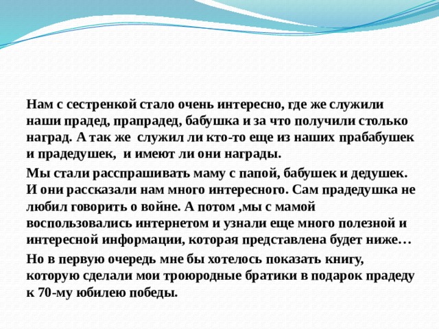 Нам с сестренкой стало очень интересно, где же служили наши прадед, прапрадед, бабушка и за что получили столько наград. А так же служил ли кто-то еще из наших прабабушек и прадедушек, и имеют ли они награды. Мы стали расспрашивать маму с папой, бабушек и дедушек. И они рассказали нам много интересного. Сам прадедушка не любил говорить о войне. А потом ,мы с мамой воспользовались интернетом и узнали еще много полезной и интересной информации, которая представлена будет ниже… Но в первую очередь мне бы хотелось показать книгу, которую сделали мои троюродные братики в подарок прадеду к 70-му юбилею победы.  