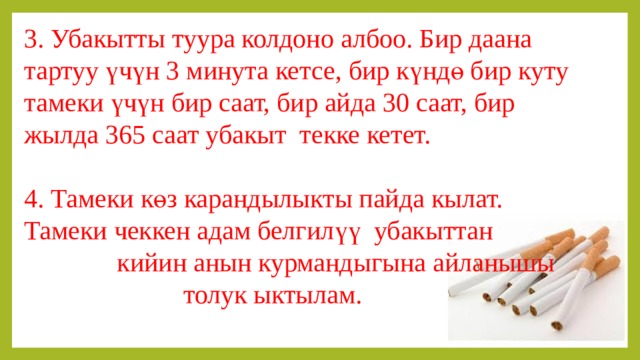 3. Убакытты туура колдоно албоо. Бир даана тартуу үчүн 3 минута кетсе, бир күндө бир куту тамеки үчүн бир саат, бир айда 30 саат, бир жылда 365 саат убакыт текке кетет. 4. Тамеки көз карандылыкты пайда кылат. Тамеки чеккен адам белгилүү убакыттан кийин анын курмандыгына айланышы толук ыктылам. 