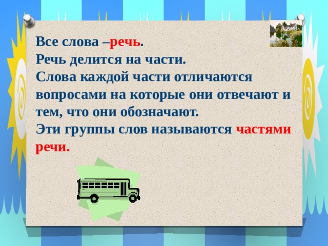 Все слова – речь . Речь делится на части. Слова каждой части отличаются вопросами на которые они отвечают и тем, что они обозначают. Эти группы слов называются частями речи. 