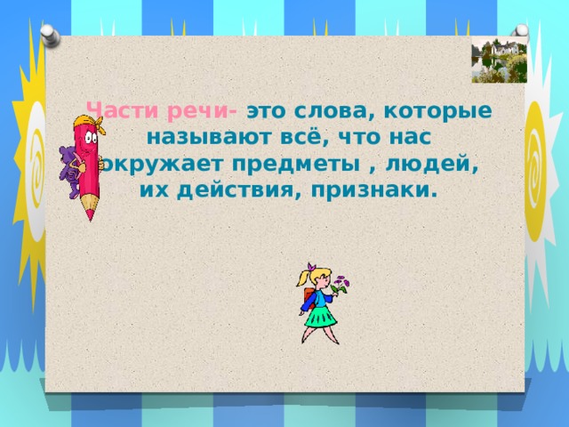Части речи- это слова, которые называют всё, что нас окружает предметы , людей, их действия, признаки. 