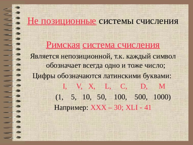 Не позиционные системы счисления Римская  система счисления Является непозиционной, т.к. каждый символ обозначает всегда одно и тоже число; Цифры обозначаются латинскими буквами:   I, V, X, L, C, D, M  (1, 5, 10, 50, 100, 500, 1000) Например: XXX – 30; XLI - 41 