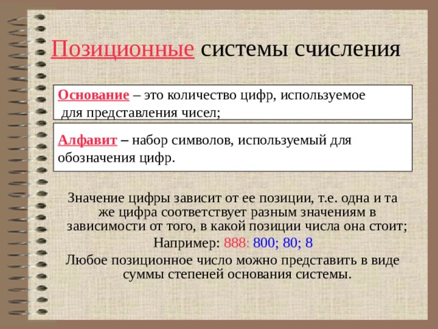 Позиционные системы счисления Основание – это количество цифр, используемое  для представления чисел; Алфавит  –  набор символов, используемый для обозначения цифр. Значение цифры зависит от ее позиции, т.е. одна и та же цифра соответствует разным значениям в зависимости от того, в какой позиции числа она стоит; Например: 888 : 800; 80; 8 Любое позиционное число можно представить в виде суммы степеней основания системы. 