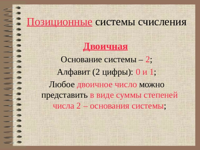 Позиционные системы счисления Двоичная  Основание системы – 2 ; Алфавит (2 цифры): 0 и 1 ; Любое двоичное число  можно представить  в виде суммы степеней числа 2 – основания системы ; 