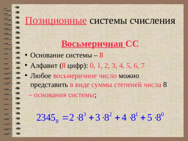 Позиционные системы счисления Восьмеричная СС  Основание системы – 8 Алфавит ( 8 цифр): 0, 1, 2, 3, 4, 5, 6, 7 Любое восьмеричное число можно представить в виде суммы степеней числа 8 – основания системы ; 