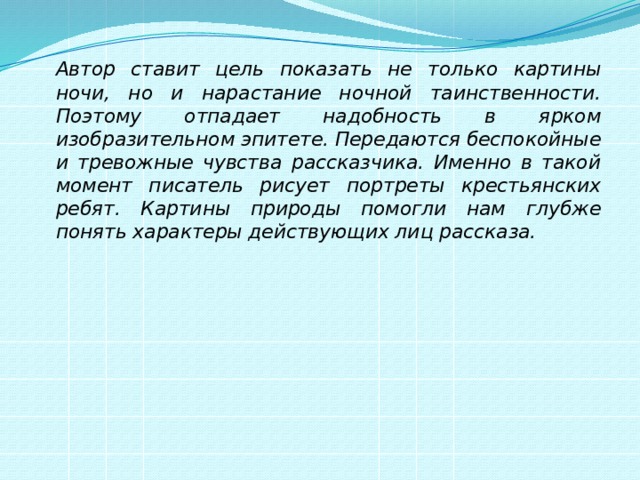   Автор ставит цель показать не только картины ночи, но и нарастание ночной таинственности. Поэтому отпадает надобность в ярком изобразительном эпитете. Передаются беспокойные и тревожные чувства рассказчика. Именно в такой момент писатель рисует портреты крестьянских ребят. Картины природы помогли нам глубже понять характеры действующих лиц рассказа. 