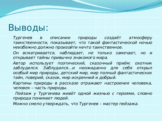 Выводы:   Тургенев в описании природы создаёт атмосферу таинственности, показывает, что такой фантастической ночью неизбежно должно произойти нечто таинственное.   Он всматривается, наблюдает, не только замечает, но и открывает тайны привычно знакомого мира.   Автор использует поэтический, сказочный приём: охотник заблудился. Заблудился…и неожиданно для себя открыл особый мир природы, детский мир, мир полный фантастических тайн, поверий, сказок, мир искренний и добрый.   Картины природы в рассказе отражают настроения человека, человек – часть природы.    Пейзаж у Тургенева живёт одной жизнью с героями, словно природа понимает людей.   Можно смело утверждать, что Тургенев – мастер пейзажа. 