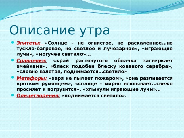 Описание утра Эпитеты:  «Солнце – не огнистое, не раскалённое…не тускло-багровое, но светлое и лучезарное», «играющие лучи», «могучее светило»… Сравнения: «край растянутого облачка засверкает змейками», «блеск подобен блеску кованого серебра», «словно взлетая, поднимается…светило» Метафоры: «заря не пылает пожаром», «она разливается кротким румянцем», «солнце – мирно всплывает…свежо просияет и погрузится», «хлынули играющие лучи»… Олицетворения:  «поднимается светило». 